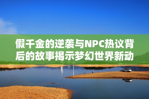假千金的逆袭与NPC热议背后的故事揭示梦幻世界新动态