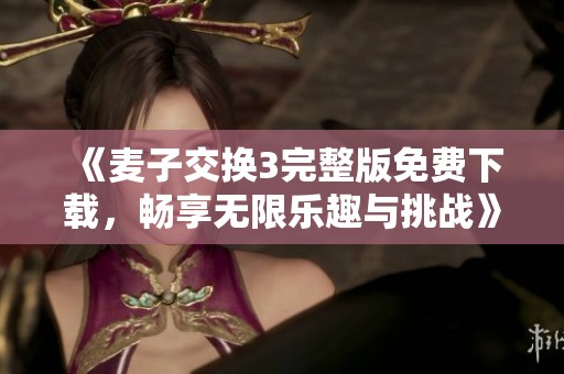 《麦子交换3完整版免费下载，畅享无限乐趣与挑战》