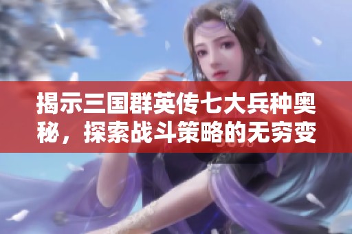 揭示三国群英传七大兵种奥秘，探索战斗策略的无穷变化与魅力