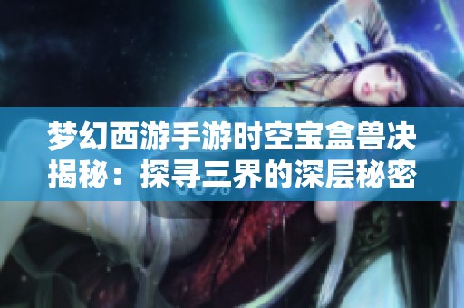 梦幻西游手游时空宝盒兽决揭秘：探寻三界的深层秘密与奇幻冒险