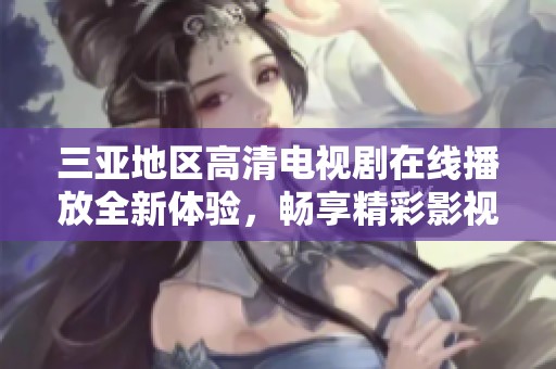 三亚地区高清电视剧在线播放全新体验，畅享精彩影视盛宴