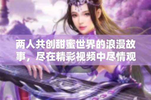 两人共创甜蜜世界的浪漫故事，尽在精彩视频中尽情观看