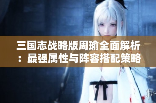 三国志战略版周瑜全面解析：最强属性与阵容搭配策略详解