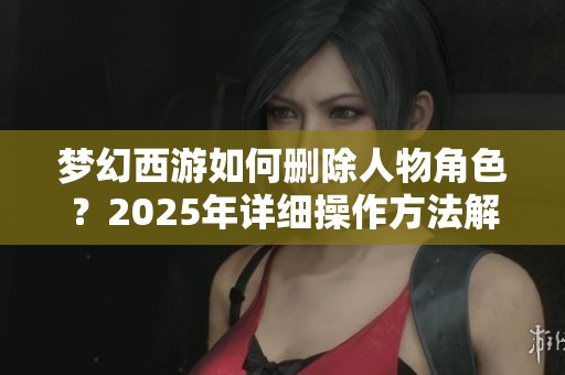 梦幻西游如何删除人物角色？2025年详细操作方法解析