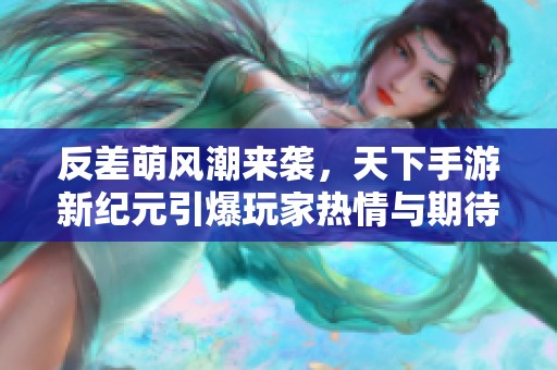 反差萌风潮来袭，天下手游新纪元引爆玩家热情与期待