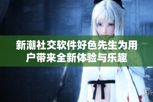 新潮社交软件好色先生为用户带来全新体验与乐趣