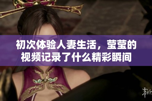 初次体验人妻生活，莹莹的视频记录了什么精彩瞬间