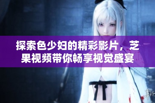 探索色少妇的精彩影片，芝果视频带你畅享视觉盛宴