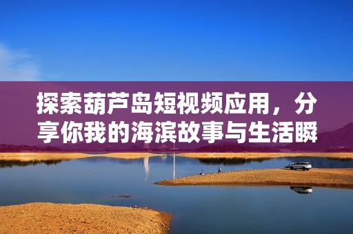 探索葫芦岛短视频应用，分享你我的海滨故事与生活瞬间
