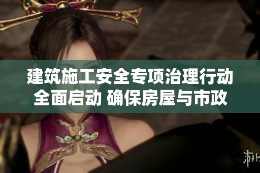 建筑施工安全专项治理行动全面启动 确保房屋与市政工程生产安全稳定运行
