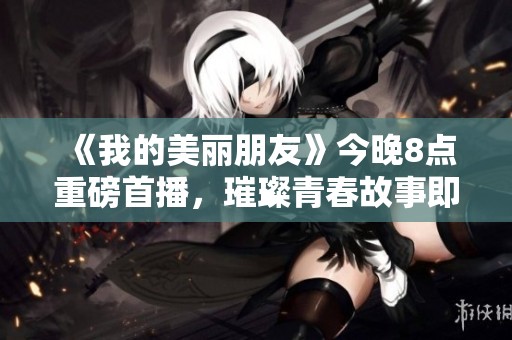《我的美丽朋友》今晚8点重磅首播，璀璨青春故事即将揭幕