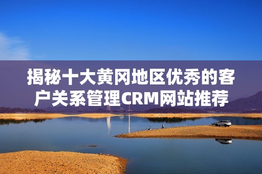 揭秘十大黄冈地区优秀的客户关系管理CRM网站推荐