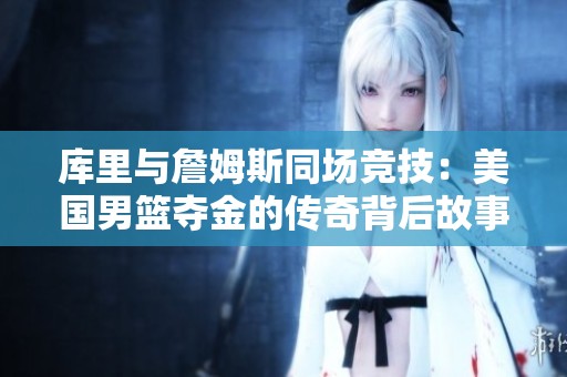 库里与詹姆斯同场竞技：美国男篮夺金的传奇背后故事揭秘