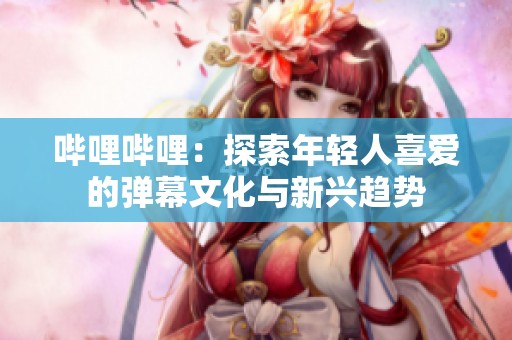 哔哩哔哩：探索年轻人喜爱的弹幕文化与新兴趋势