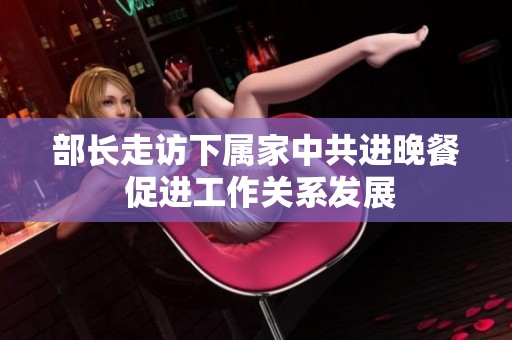 部长走访下属家中共进晚餐 促进工作关系发展