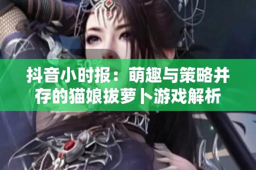 抖音小时报：萌趣与策略并存的猫娘拔萝卜游戏解析