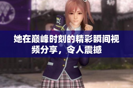 她在巅峰时刻的精彩瞬间视频分享，令人震撼