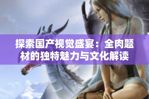 探索国产视觉盛宴：全肉题材的独特魅力与文化解读
