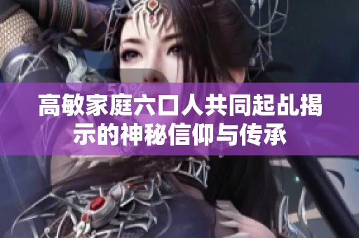 高敏家庭六口人共同起乩揭示的神秘信仰与传承