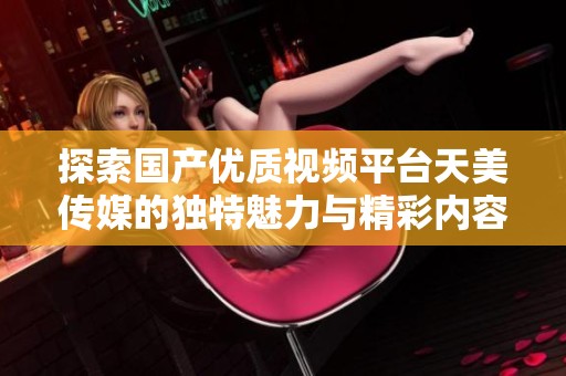 探索国产优质视频平台天美传媒的独特魅力与精彩内容