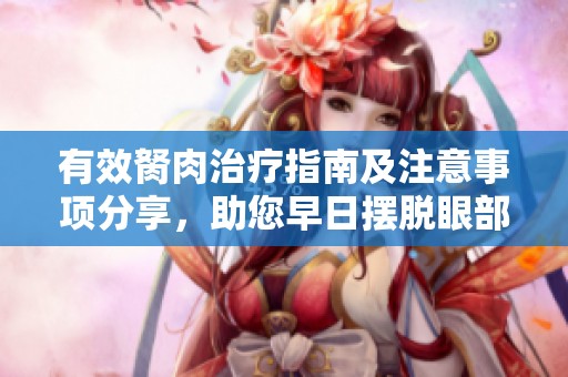 有效胬肉治疗指南及注意事项分享，助您早日摆脱眼部困扰