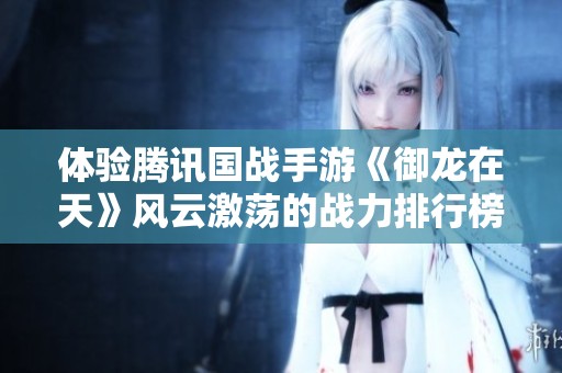 体验腾讯国战手游《御龙在天》风云激荡的战力排行榜解析与策略分享