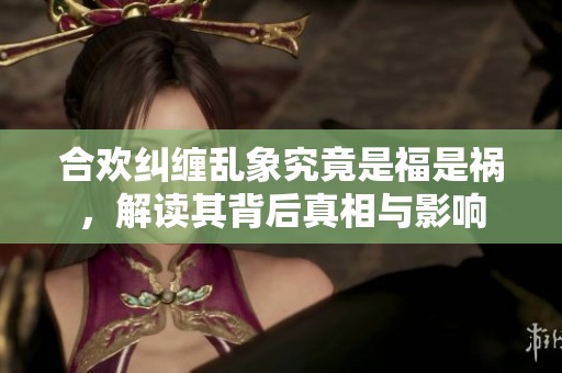 合欢纠缠乱象究竟是福是祸，解读其背后真相与影响