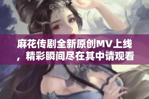 麻花传剧全新原创MV上线，精彩瞬间尽在其中请观看