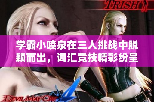 学霸小喷泉在三人挑战中脱颖而出，词汇竞技精彩纷呈