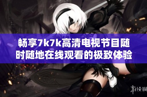 畅享7k7k高清电视节目随时随地在线观看的极致体验