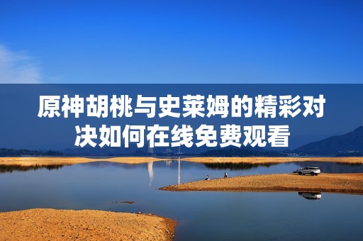 原神胡桃与史莱姆的精彩对决如何在线免费观看