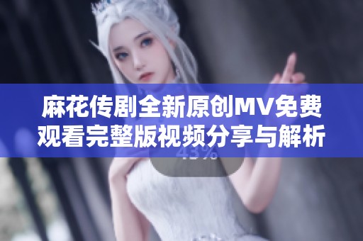 麻花传剧全新原创MV免费观看完整版视频分享与解析