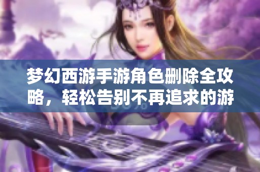 梦幻西游手游角色删除全攻略，轻松告别不再追求的游戏人生