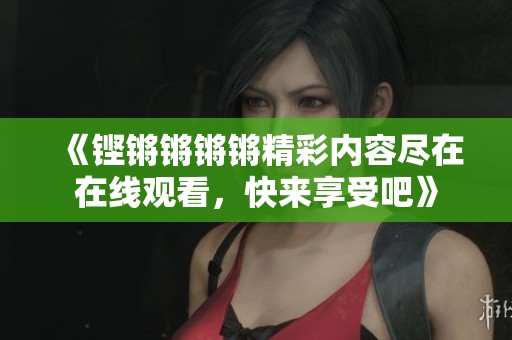 《铿锵锵锵锵精彩内容尽在在线观看，快来享受吧》