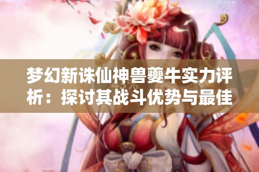 梦幻新诛仙神兽夔牛实力评析：探讨其战斗优势与最佳策略