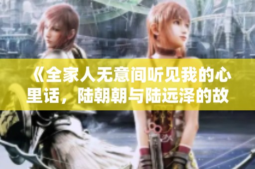 《全家人无意间听见我的心里话，陆朝朝与陆远泽的故事》