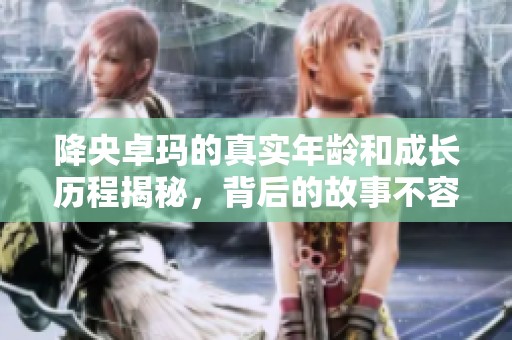 降央卓玛的真实年龄和成长历程揭秘，背后的故事不容错过