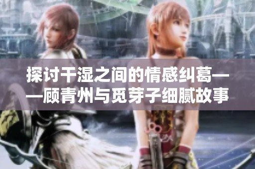 探讨干湿之间的情感纠葛——顾青州与觅芽子细腻故事新解读