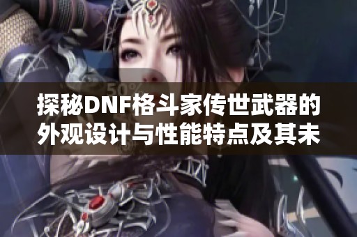探秘DNF格斗家传世武器的外观设计与性能特点及其未来发展趋势