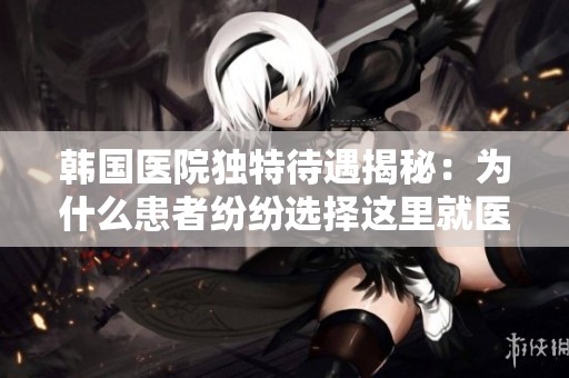 韩国医院独特待遇揭秘：为什么患者纷纷选择这里就医