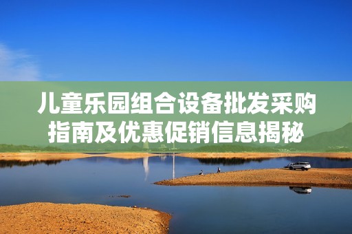 儿童乐园组合设备批发采购指南及优惠促销信息揭秘