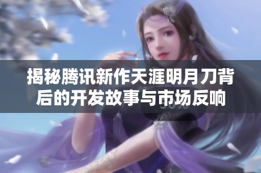 揭秘腾讯新作天涯明月刀背后的开发故事与市场反响
