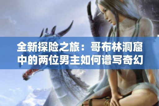 全新探险之旅：哥布林洞窟中的两位男主如何谱写奇幻篇章