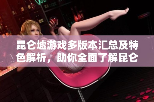 昆仑墟游戏多版本汇总及特色解析，助你全面了解昆仑墟手游