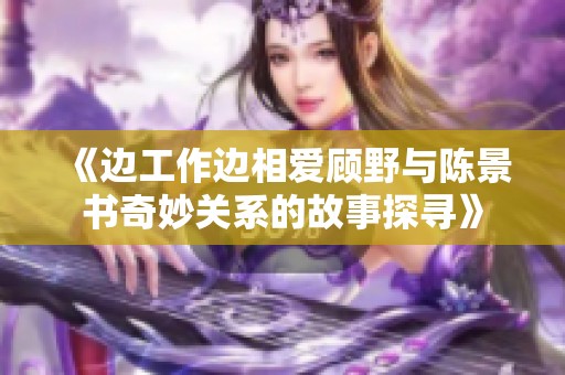 《边工作边相爱顾野与陈景书奇妙关系的故事探寻》
