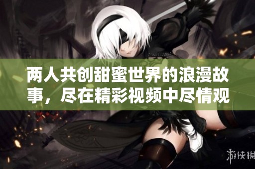 两人共创甜蜜世界的浪漫故事，尽在精彩视频中尽情观看