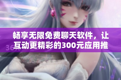 畅享无限免费聊天软件，让互动更精彩的300元应用推荐