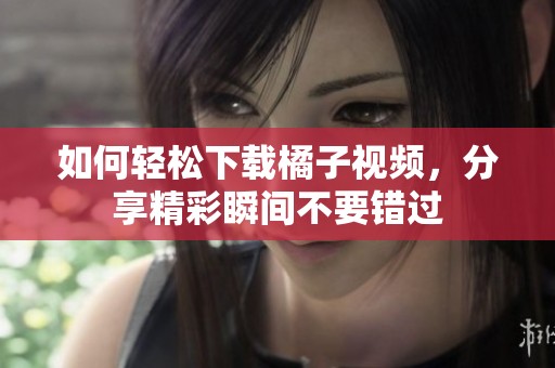 如何轻松下载橘子视频，分享精彩瞬间不要错过
