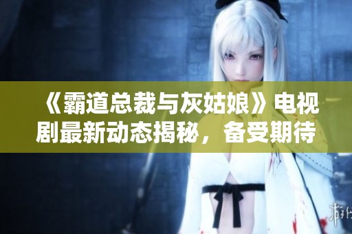 《霸道总裁与灰姑娘》电视剧最新动态揭秘，备受期待的爱情故事即将上线