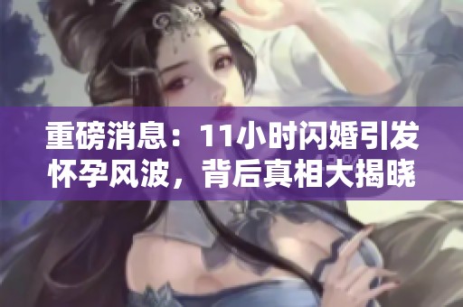 重磅消息：11小时闪婚引发怀孕风波，背后真相大揭晓